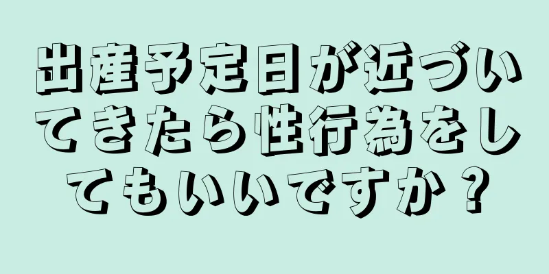 出産予定日が近づいてきたら性行為をしてもいいですか？