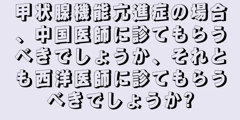 甲状腺機能亢進症の場合、中国医師に診てもらうべきでしょうか、それとも西洋医師に診てもらうべきでしょうか?