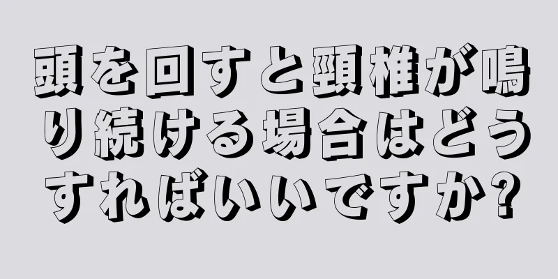 頭を回すと頸椎が鳴り続ける場合はどうすればいいですか?