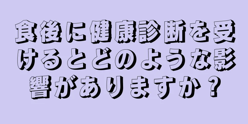 食後に健康診断を受けるとどのような影響がありますか？