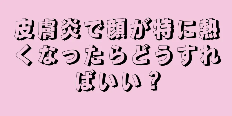 皮膚炎で顔が特に熱くなったらどうすればいい？