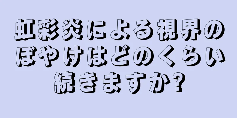 虹彩炎による視界のぼやけはどのくらい続きますか?