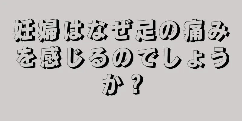 妊婦はなぜ足の痛みを感じるのでしょうか？