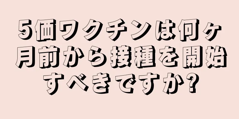 5価ワクチンは何ヶ月前から接種を開始すべきですか?