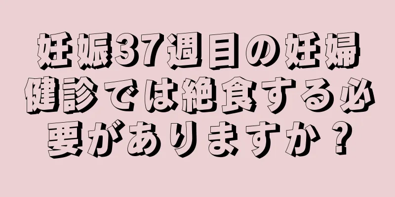 妊娠37週目の妊婦健診では絶食する必要がありますか？