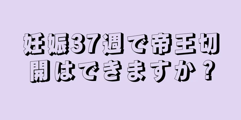 妊娠37週で帝王切開はできますか？