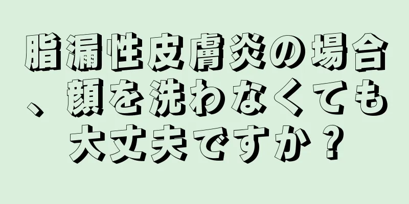 脂漏性皮膚炎の場合、顔を洗わなくても大丈夫ですか？