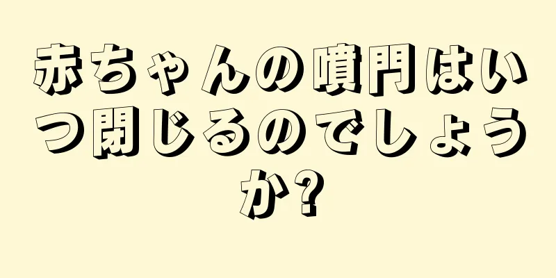 赤ちゃんの噴門はいつ閉じるのでしょうか?