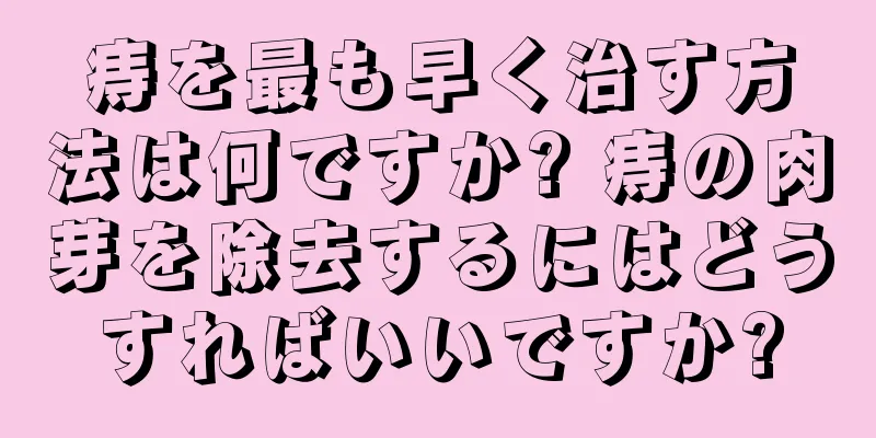 痔を最も早く治す方法は何ですか? 痔の肉芽を除去するにはどうすればいいですか?