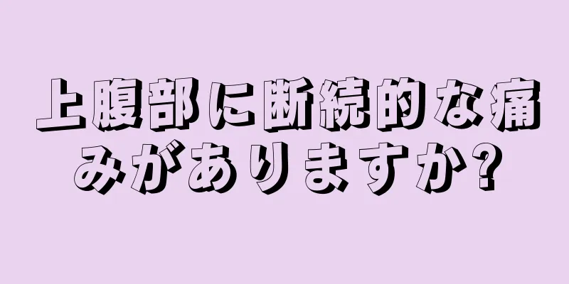 上腹部に断続的な痛みがありますか?