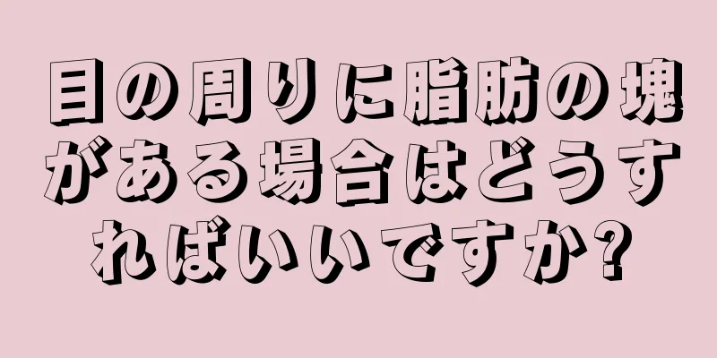 目の周りに脂肪の塊がある場合はどうすればいいですか?