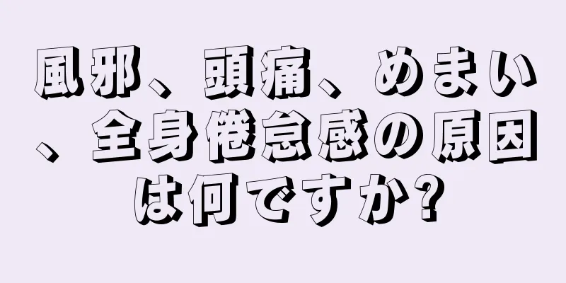 風邪、頭痛、めまい、全身倦怠感の原因は何ですか?