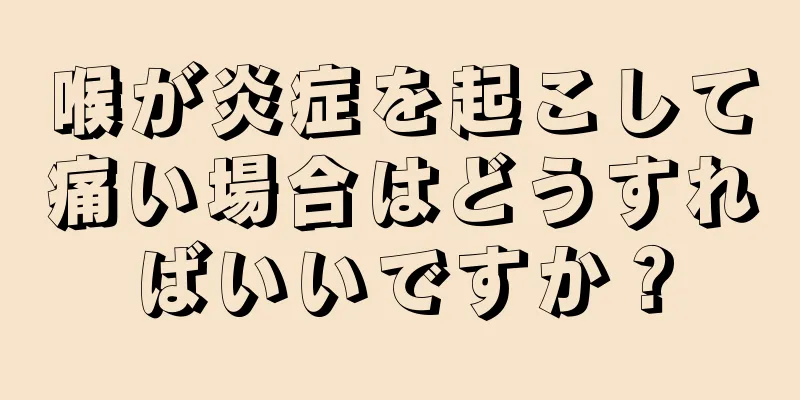 喉が炎症を起こして痛い場合はどうすればいいですか？