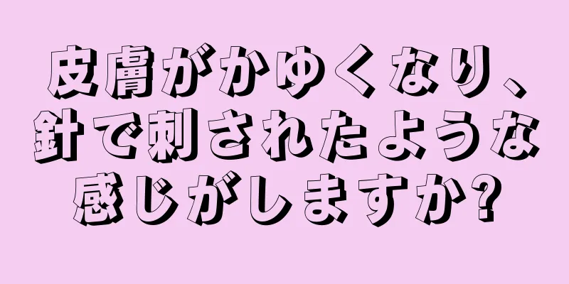 皮膚がかゆくなり、針で刺されたような感じがしますか?