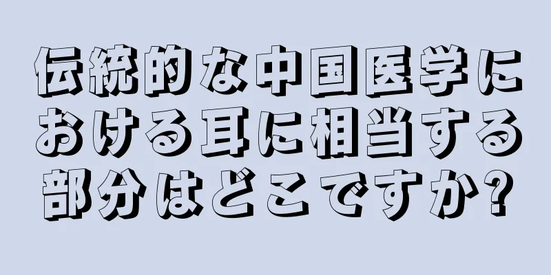 伝統的な中国医学における耳に相当する部分はどこですか?