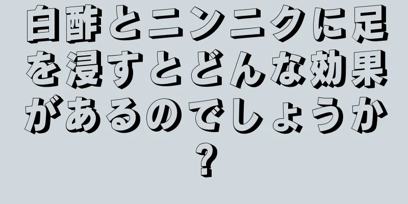 白酢とニンニクに足を浸すとどんな効果があるのでしょうか?