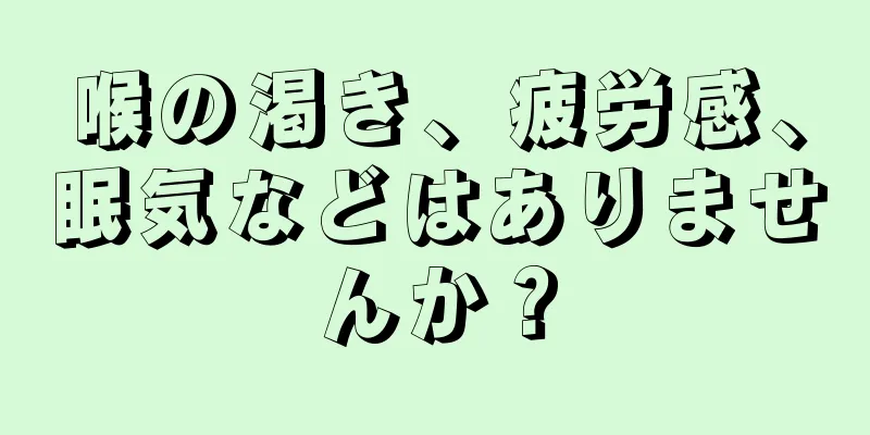 喉の渇き、疲労感、眠気などはありませんか？