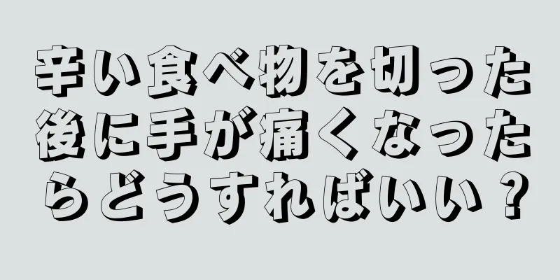 辛い食べ物を切った後に手が痛くなったらどうすればいい？