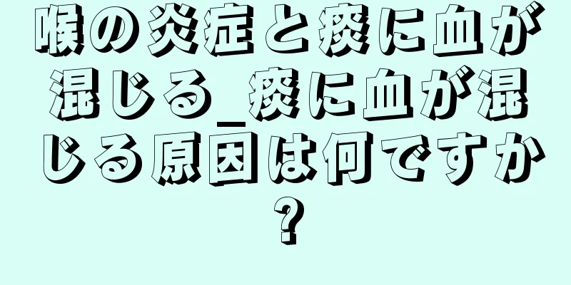 喉の炎症と痰に血が混じる_痰に血が混じる原因は何ですか?