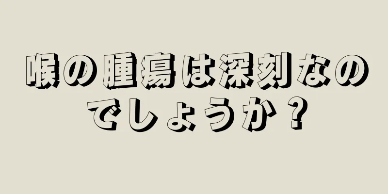 喉の腫瘍は深刻なのでしょうか？