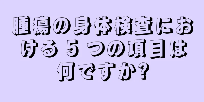 腫瘍の身体検査における 5 つの項目は何ですか?