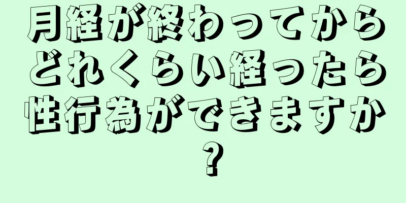 月経が終わってからどれくらい経ったら性行為ができますか？