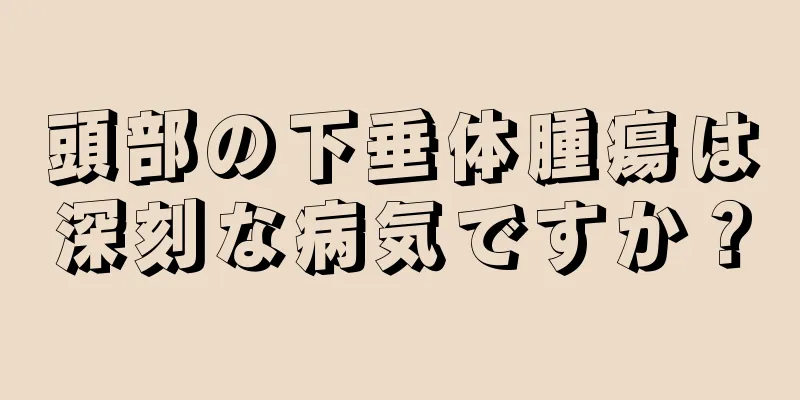 頭部の下垂体腫瘍は深刻な病気ですか？