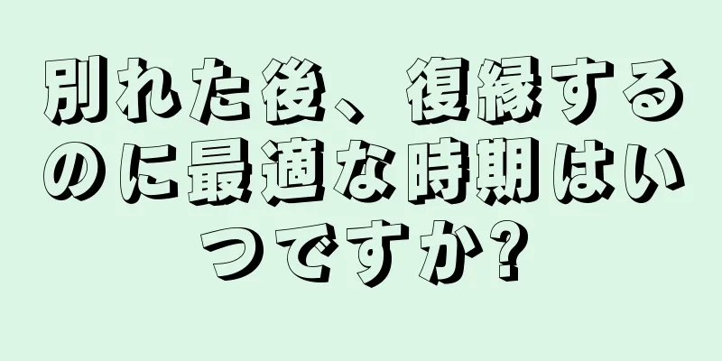 別れた後、復縁するのに最適な時期はいつですか?