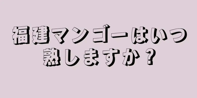 福建マンゴーはいつ熟しますか？