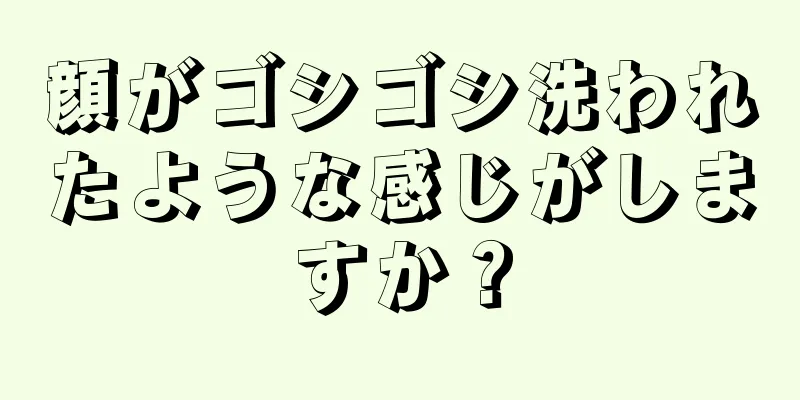 顔がゴシゴシ洗われたような感じがしますか？