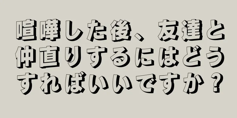 喧嘩した後、友達と仲直りするにはどうすればいいですか？