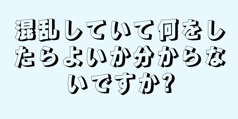 混乱していて何をしたらよいか分からないですか?