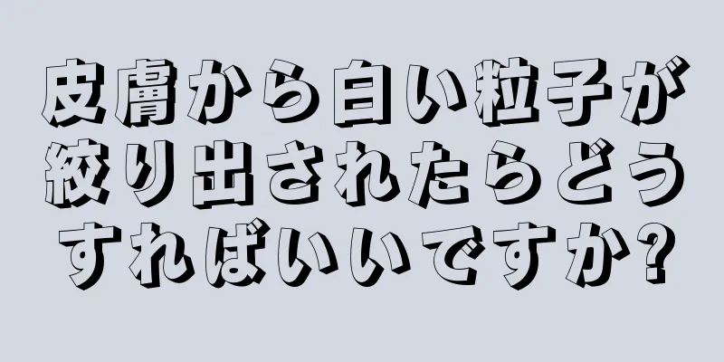 皮膚から白い粒子が絞り出されたらどうすればいいですか?