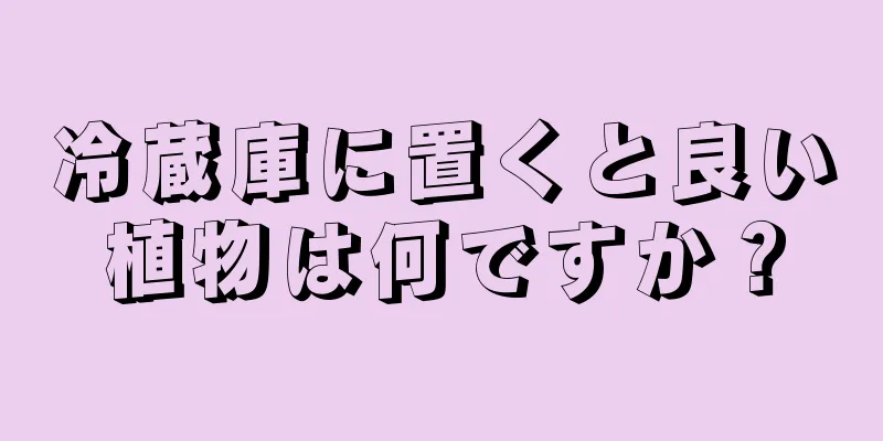 冷蔵庫に置くと良い植物は何ですか？