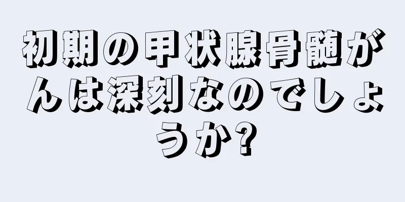 初期の甲状腺骨髄がんは深刻なのでしょうか?