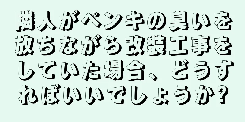 隣人がペンキの臭いを放ちながら改装工事をしていた場合、どうすればいいでしょうか?