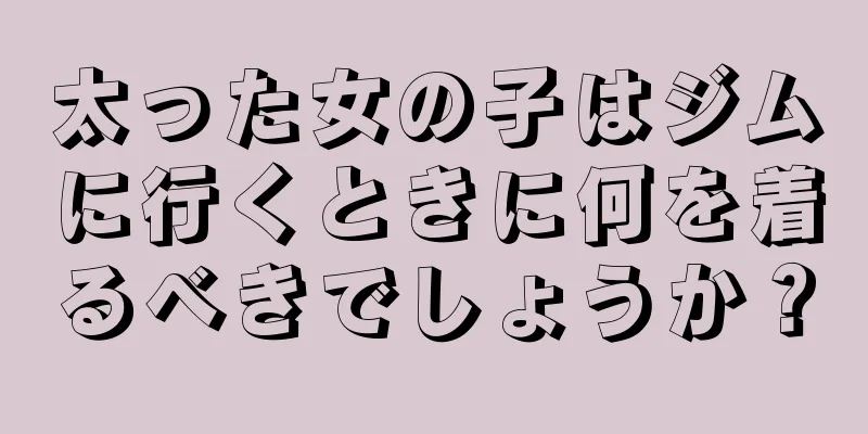 太った女の子はジムに行くときに何を着るべきでしょうか？