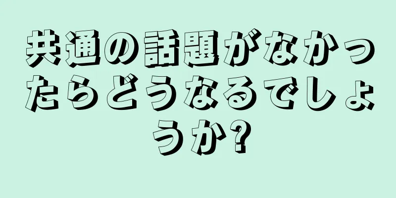 共通の話題がなかったらどうなるでしょうか?