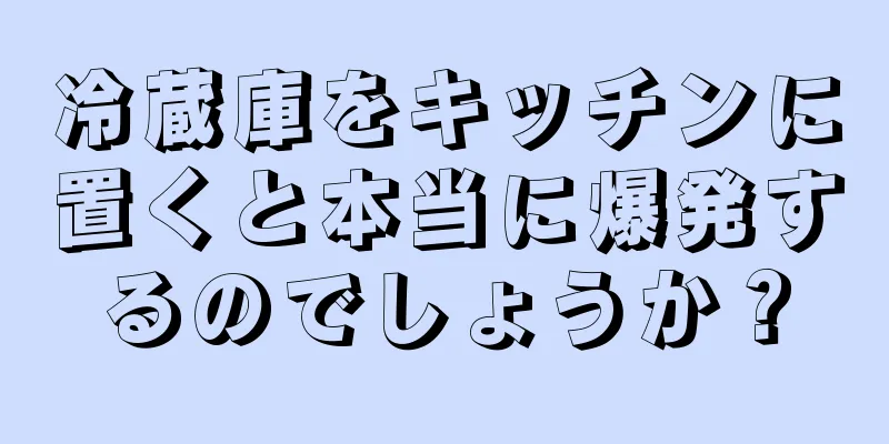 冷蔵庫をキッチンに置くと本当に爆発するのでしょうか？