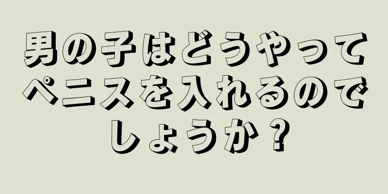 男の子はどうやってペニスを入れるのでしょうか？