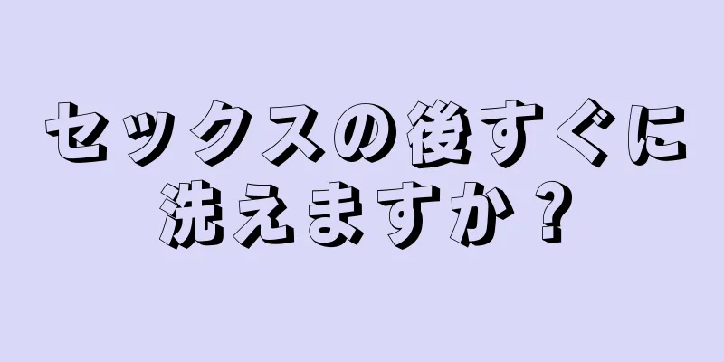 セックスの後すぐに洗えますか？