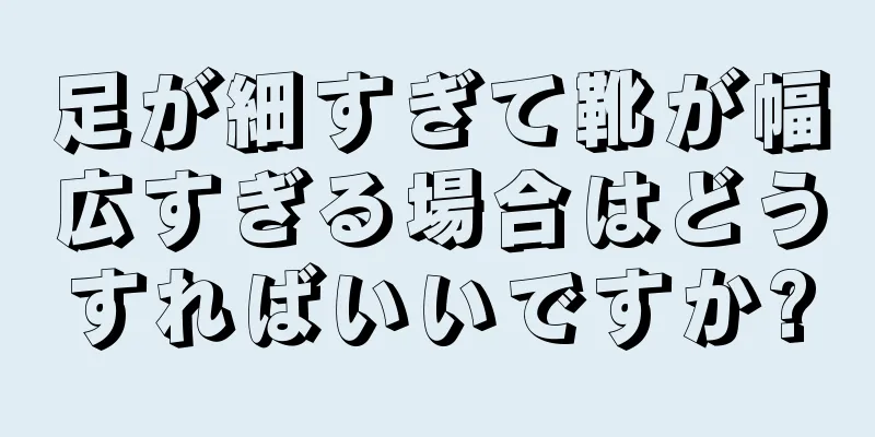 足が細すぎて靴が幅広すぎる場合はどうすればいいですか?