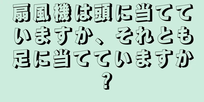 扇風機は頭に当てていますか、それとも足に当てていますか？