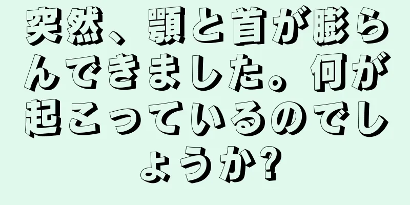 突然、顎と首が膨らんできました。何が起こっているのでしょうか?