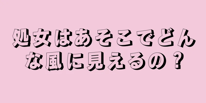 処女はあそこでどんな風に見えるの？