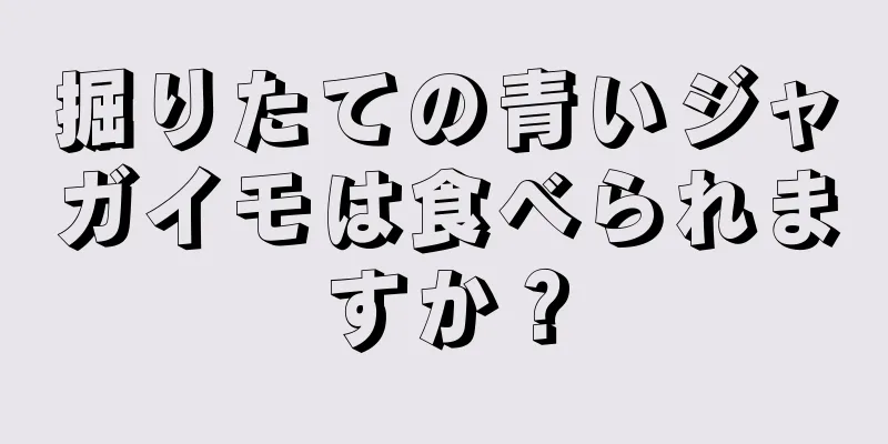 掘りたての青いジャガイモは食べられますか？