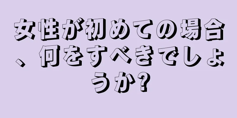 女性が初めての場合、何をすべきでしょうか?