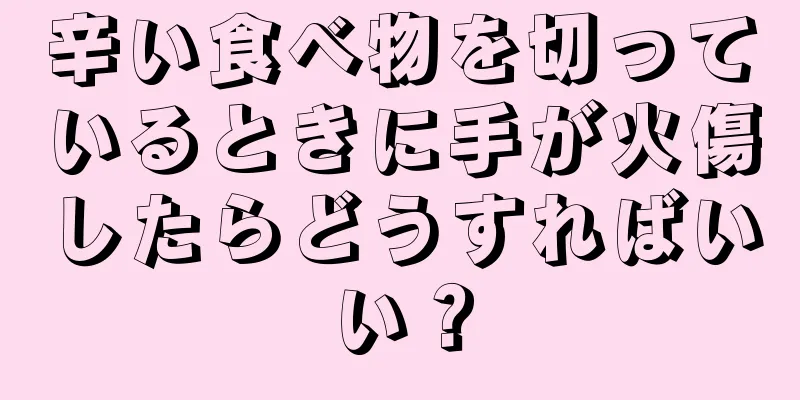 辛い食べ物を切っているときに手が火傷したらどうすればいい？