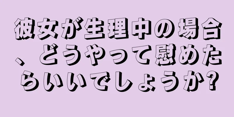 彼女が生理中の場合、どうやって慰めたらいいでしょうか?