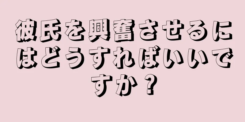 彼氏を興奮させるにはどうすればいいですか？